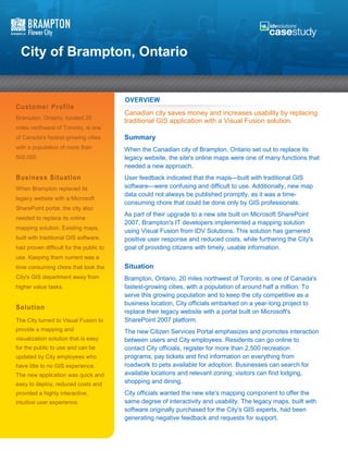 City of Brampton, Ontario


                                         OVERVIEW
Customer Profile
                                         Canadian city saves money and increases usability by replacing
Brampton, Ontario, located 20
                                         traditional GIS application with a Visual Fusion solution.
miles northwest of Toronto, is one
of Canada's fastest-growing cities       Summary
with a population of more than           When the Canadian city of Brampton, Ontario set out to replace its
500,000.                                 legacy website, the site's online maps were one of many functions that
                                         needed a new approach.
Business Situation                       User feedback indicated that the maps—built with traditional GIS
When Brampton replaced its               software—were confusing and difficult to use. Additionally, new map
                                         data could not always be published promptly, as it was a time-
legacy website with a Microsoft
                                         consuming chore that could be done only by GIS professionals.
SharePoint portal, the city also
                                         As part of their upgrade to a new site built on Microsoft SharePoint
needed to replace its online
                                         2007, Brampton's IT developers implemented a mapping solution
mapping solution. Existing maps,
                                         using Visual Fusion from IDV Solutions. This solution has garnered
built with traditional GIS software,     positive user response and reduced costs, while furthering the City's
had proven difficult for the public to   goal of providing citizens with timely, usable information.
use. Keeping them current was a
time consuming chore that took the       Situation
City's GIS department away from          Brampton, Ontario, 20 miles northwest of Toronto, is one of Canada's
higher value tasks.                      fastest-growing cities, with a population of around half a million. To
                                         serve this growing population and to keep the city competitive as a
                                         business location, City officials embarked on a year-long project to
Solution
                                         replace their legacy website with a portal built on Microsoft's
The City turned to Visual Fusion to      SharePoint 2007 platform.
provide a mapping and                    The new Citizen Services Portal emphasizes and promotes interaction
visualization solution that is easy      between users and City employees. Residents can go online to
for the public to use and can be         contact City officials, register for more than 2,500 recreation
updated by City employees who            programs, pay tickets and find information on everything from
have litte to no GIS experience.         roadwork to pets available for adoption. Businesses can search for
The new application was quick and        available locations and relevant zoning; visitors can find lodging,
easy to deploy, reduced costs and        shopping and dining.
provided a highly interactive,           City officials wanted the new site's mapping component to offer the
intuitive user experience.               same degree of interactivity and usability. The legacy maps, built with
                                         software originally purchased for the City's GIS experts, had been
                                         generating negative feedback and requests for support.
 