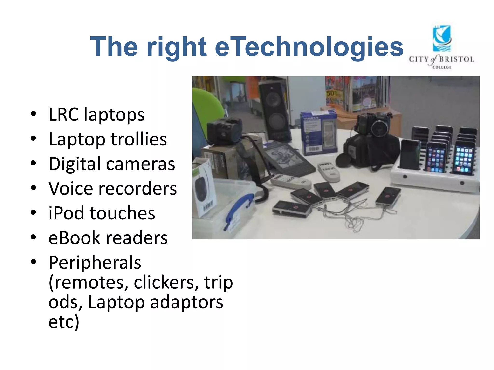 The right eTechnologies

•   LRC laptops
•   Laptop trollies
•   Digital cameras
•   Voice recorders
•   iPod touches
•   eBook readers
•   Peripherals
    (remotes, clickers, trip
    ods, Laptop adaptors
    etc)
 