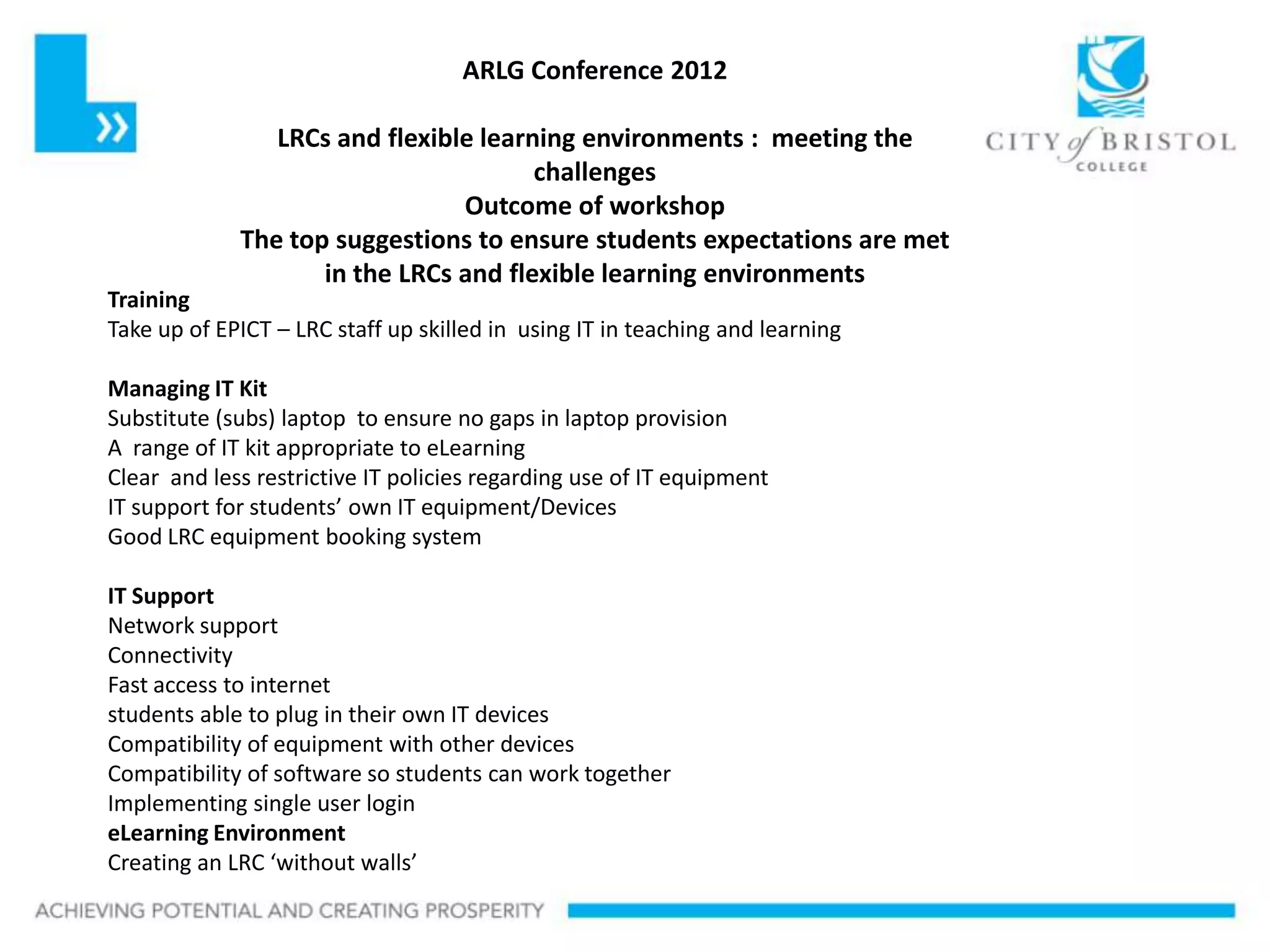 ARLG Conference 2012

     Slideshow Title
                LRCs and flexible learning environments : meeting the
                                       challenges
                                Outcome of workshop
             The top suggestions to ensure students expectations are met
                    in the LRCs and flexible learning environments
Training
Take up of EPICT – LRC staff up skilled in using IT in teaching and learning

Managing IT Kit
Substitute (subs) laptop to ensure no gaps in laptop provision
A range of IT kit appropriate to eLearning
Clear and less restrictive IT policies regarding use of IT equipment
IT support for students’ own IT equipment/Devices
Good LRC equipment booking system

IT Support
Network support
Connectivity
Fast access to internet
students able to plug in their own IT devices
Compatibility of equipment with other devices
Compatibility of software so students can work together
Implementing single user login
eLearning Environment
Creating an LRC ‘without walls’
 