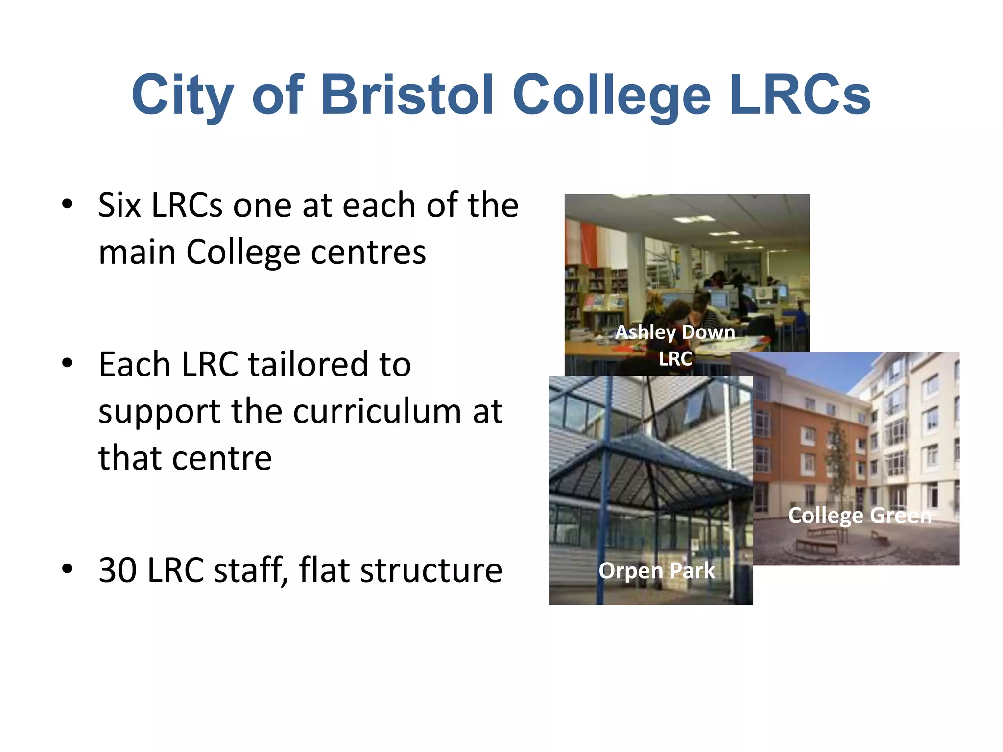 City of Bristol College LRCs
• Six LRCs one at each of the
  main College centres
                                  Ashley Down
• Each LRC tailored to                LRC

  support the curriculum at
  that centre
                                                College Green

• 30 LRC staff, flat structure   Orpen Park
 