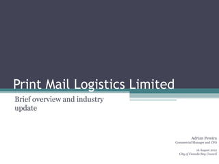 Print Mail Logistics Limited
Brief overview and industry
update


                                         Adrian Pereira
                               Commercial Manager and CFO

                                             16 August 2012
                                 City of Canada Bay Council
 
