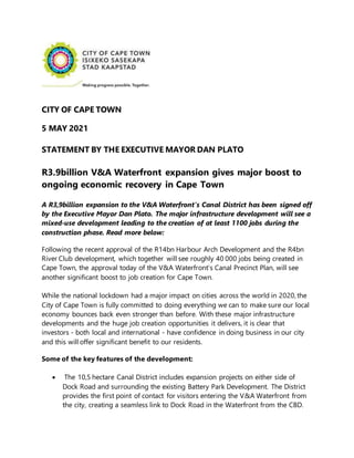 CITY OF CAPE TOWN
5 MAY 2021
STATEMENT BY THE EXECUTIVE MAYOR DAN PLATO
R3.9billion V&A Waterfront expansion gives major boost to
ongoing economic recovery in Cape Town
A R3,9billion expansion to the V&A Waterfront’s Canal District has been signed off
by the Executive Mayor Dan Plato. The major infrastructure development will see a
mixed-use development leading to the creation of at least 1100 jobs during the
construction phase. Read more below:
Following the recent approval of the R14bn Harbour Arch Development and the R4bn
River Club development, which together will see roughly 40 000 jobs being created in
Cape Town, the approval today of the V&A Waterfront’s Canal Precinct Plan, will see
another significant boost to job creation for Cape Town.
While the national lockdown had a major impact on cities across the world in 2020, the
City of Cape Town is fully committed to doing everything we can to make sure our local
economy bounces back even stronger than before. With these major infrastructure
developments and the huge job creation opportunities it delivers, it is clear that
investors - both local and international - have confidence in doing business in our city
and this will offer significant benefit to our residents.
Some of the key features of the development:
 The 10,5 hectare Canal District includes expansion projects on either side of
Dock Road and surrounding the existing Battery Park Development. The District
provides the first point of contact for visitors entering the V&A Waterfront from
the city, creating a seamless link to Dock Road in the Waterfront from the CBD.
 