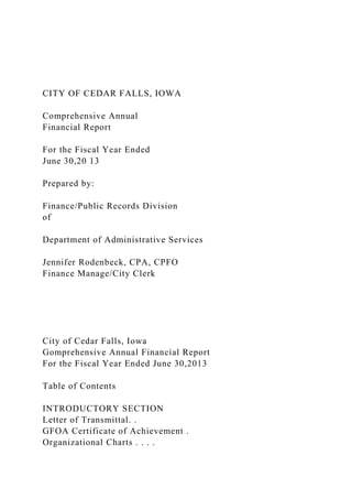 CITY OF CEDAR FALLS, IOWA
Comprehensive Annual
Financial Report
For the Fiscal Year Ended
June 30,20 13
Prepared by:
Finance/Public Records Division
of
Department of Administrative Services
Jennifer Rodenbeck, CPA, CPFO
Finance Manage/City Clerk
City of Cedar Falls, Iowa
Gomprehensive Annual Financial Report
For the Fiscal Year Ended June 30,2013
Table of Contents
INTRODUCTORY SECTION
Letter of Transmittal. .
GFOA Certificate of Achievement .
Organizational Charts . . . .
 