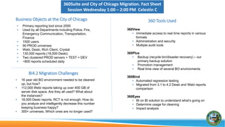360Suite City of Chicago Business Objects Migration. Fact Sheet (ASUG BI annual conference 2016)
Business Objects at the City of Chicago
• Primary reporting tool since 2000
• Used by all Departments including Police, Fire, Emergency
Communication, Transportation, Finance
• 1500 users
• 90 PROD universes
• Webi, Deski, Rich Client, Crystal
• 130,000 reports (18,000 Deski)
• Two clustered PROD servers + TEST + DEV
• ~800 reports scheduled daily
360Suite Tools Used
360View
• Immediate access to real time reports in various formats
• Administration and security
• Multiple audit tools
360Plus
• Backup (recycle bin/disaster recovery) – our primary backup
solution
• Promotion management
• Real time view of several BO environments
360Bind
• Automated regression testing
• Migrated from 3.1 to 4.2 Deski and Webi reports comparison
360Eyes
• BI on BI solution to understand what’s going on
• Determine usage for cleaning
• Impact analysis
BI4.2 Migration Challenges
• 16 year old BO environment needed to be cleaned up, but how?
• 112,000 Webi reports taking up over 400 GB of server disk space.
Are they all used? What about the instances?
• 18,000 Deski reports. RCT is not enough. How do you analyze and
intelligently decrease this number keeping business happy?
• 300+ universes. Which ones are no longer used?
 