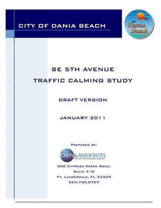 CITY OF DANIA BEACH




       SE 5TH AVENUE
   TRAFFIC CALMING STUDY

        DRAFT VERSION


         JANUARY 2011




              Prepared by:




        500 Cypress Creek Road,
                Suite 410
        Ft. Lauderdale, FL 33309
              954.730.0707
 