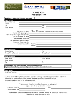 Energy Audit
                                                   Application Form
Application Deadline: August 10, 2012
City of Danville
Name of Business
Address
City                                                                    Zip
Phone Number                                                            Fax


                       Own or rent the facility      Own        Rent/Lease (must provide owner information)
               Normal, daily operating hours
   Total occupants during normal operations
              Total square feet of the facility
                Year facility was constructed
          Has building ever been renovated?
               If yes, year of last renovation
                        Fuel source used for:      Heating
                                                   Cooling

Contact Information
Contact Name                                                           Title
Contact Phone Number                                                   Contact Email

Owner Information
Owner Name                                                             Phone Number
Owner Address
City                                                                   Zip

Companies who wish to take advantage matching funds are required.
City of Danville is offering a low interest 5 year loan to be applied towards implmentation.


Report Delivery
Send Audit Report to:


I authorize Earthwell Energy Management, Inc. to conduct an Energy Audit of the organization listed on this form
and provide me with an energy savings analysis. I permit KU to provide Earthwell with all utility
information (usage and cost) for the past twelve months.

                          This is a service offered by City of Danville and you are not required
                                      to pay a separate fee to receive this service.
     Authorized Signature                                                       Date
     Print Name and Title

       To participate in City of Danville Energy Audit Program, complete, sign and fax this form to: 1-502-587-8272
                                          For assistance, please call 1-502-587-8447
 
