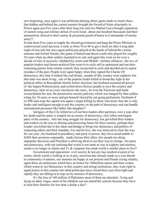 new beginning, once again it was politician playing others game made so much chaos
that hidden and behind the curtain masters brought the Sword of Islam reluctantly in
Power again just Five years after their long rule and two Martial Laws brought separation
of eastern wing and military defeat of worst kind , about one hundred thousands laid their
ammunition ,bowed to their enemy & presented guard of honor to Commander of enemy
army!!!
It took them Five years to topple the elected government and hang the Prime Minister in
controversial court decision, it took us from 76 to 88 to get a fresh air after a long dark
night of iron rule but once again politicians played at the hands of behind the curtain
enemies and foolish friends, this game of hatred and deceit could only played for roughly
10 years when an other soldier marched in to rule and again this went on for over a
decade of rule of necessity validated by courts and Mullah –military alliances , the two of
popular leaders and former political foes went in to exile self or sponsored and ran their
remaining parties from remote control, they reconciled in exile and decided not to repeat
mistakes of the past, People were again happy when they signed the Charter Of
democracy, this time it looked like real dream , people of this country were euphoric but
that state was short living , one of the popular leader killed in broad day light in her
political rallies in Rawalpindi shortly before elections, her husband assumed all powers
of the largest Political party and cooled down furious people to save the country and
democracy, later on as every one knows the story , he won the Elections and made
reconciliation his aim, He promised to restore judiciary which was hanged by than soldier
ruling for 10 years or more and got himself elected by out going parliament. Husband of
ex-PM slain near the capital was again a target killing by those who knew that she is only
leader and intelligent enough to put this country on the path of democracy and can handle
international pressures like father like daughter!!
         Intrigues of this City killed two of our best leaders after partition, over a year after
her death and her party is singled out as enemy of democracy, only leftist and largest
party of the country , who has long struggle for democracy, has got killed their leaders
and workers in the way to shining and promising future for their country, perhaps their
Leader was killed due to her ideas and pledge to bring true democracy and politics of
respecting others and their mandate, live and let live, she was removed to clear the way
for one year , her husband in presidency and party in power, they have acted unable to
fulfill their promises repeatedly , made furious their allies, few people are aking
unpopular decisions and President is allowing them to act their way to malign , his party
and democracy, with out realizing that world is not same as was in eighties and nineties,
media is no longer in chains and Tv & computer has made world a smaller place to live!!
         Government and opposition+ civil society & lawyers has reached at point of no
return, whole world is looking at us in pity, terrorism has already made us a sore thumb
in community of nations, our enemies are happy at our present and friends crying silently,
again these are politicians which have no honor for 160million nation and their wishes
which wants to see Democracy in this country and strong institutions, they want right to
equal justice in this country but rabid politicians have closed their eyes from light and
rapidly they are falling in to trap set by enemies of democracy.
         It’s the loss of 160 million of Pakistanis most of them un educated , living and
dying on daily wages, most of the children can not attend the schools because they have
to feed their families for less than a dollar a day!!
 