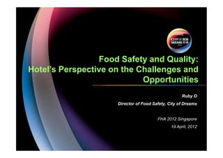 Food Safety and Quality:
Hotel’s Perspective on the Challenges and
Opportunities
Ruby O
Director of Food Safety, City of Dreams
FHA 2012 Singapore
19 April, 2012
 