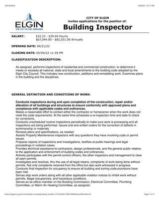 4/28/22, 10:11 AM
Job Bulletin
Page 1 of 3
https://agency.governmentjobs.com/elginil/job_bulletin.cfm?jobID=3487595&sharedWindow=0
CITY OF ELGIN
invites applications for the position of:
Building Inspector
SALARY: $32.23 - $39.69 Hourly
$67,044.00 - $82,551.00 Annually
OPENING DATE: 04/21/22
CLOSING DATE: 05/04/22 11:59 PM
CLASSIFICATION DESCRIPTION:
As assigned, performs inspections of residential and commercial construction, to determine it
meets or exceeds all national, state and local amendments to the building code adopted by the
Elgin City Council. This includes new construction, additions and remodeling work. Examines plans
in the building and fire disciplines.
GENERAL DEFINITION AND CONDITIONS OF WORK:
Conducts inspections during and upon completion of the construction, repair and/or
alteration of all buildings and structures to ensure conformity with approved plans and
compliance with applicable codes and ordinances.
Makes a reasonable effort to contact either the contractor or homeowner when the work does not
meet the code requirements. At the same time schedules a re-inspection time and date to check
for corrections.
Conducts unscheduled routine inspections periodically to make sure work is processing and all
inspections are being performed. Issues oral and written orders for the correction of defects in
workmanship or materials.
Reviews plans and specifications, as needed.
Assists Property Maintenance inspectors with any questions they have involving code or permit
issues.
Prepares reports of inspections and investigations, testifies at public hearings and legal
proceedings in violation cases.
Provides technical assistance to contractors, design professionals, and the general public relative
to the application and enforcement of building codes and ordinances.
Actively participates with the permit control officers, the other inspectors and management to clear
all open permits.
Investigates and resolves, thru the use of all legal means, complaints of work being done without
permits. Not only complaints received from the office but also work witnessed in progress.
Conducts final inspection for occupancy to ensure all building and zoning code provisions have
been met.
Serves stop work orders along with all other applicable violation notices to inhibit work without
permits, illegal occupancies, and hazardous conditions.
Serves as ex-officio member on the Building Commission, Electrical Committee, Plumbing
Committee, or Warm Air Heating Committee, as assigned.
 