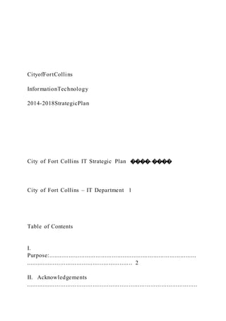 CityofFortCollins
InformationTechnology
2014-2018StrategicPlan
City of Fort Collins IT Strategic Plan ����-����
City of Fort Collins – IT Department 1
Table of Contents
I.
Purpose:..................................................................................
........................................................... 2
II. Acknowledgements
...............................................................................................
 