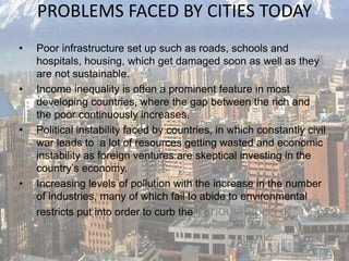 PROBLEMS FACED BY CITIES TODAY
• Poor infrastructure set up such as roads, schools and
hospitals, housing, which get damaged soon as well as they
are not sustainable.
• Income inequality is often a prominent feature in most
developing countries, where the gap between the rich and
the poor continuously increases.
• Political instability faced by countries, in which constantly civil
war leads to a lot of resources getting wasted and economic
instability as foreign ventures are skeptical investing in the
country’s economy.
• Increasing levels of pollution with the increase in the number
of industries, many of which fail to abide to environmental
restricts put into order to curb the various types of
pollution.
 