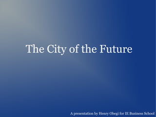 The City of the Future




         A presentation by Henry Obegi for IE Business School
 