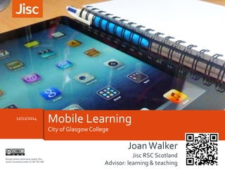 12/11/2014 Mobile Learning 
City of Glasgow College 
Joan Walker 
Jisc RSC Scotland 
Advisor: learning & teaching 
Except where otherwise noted, this 
work is licensed under CC-BY-NC-ND 
 