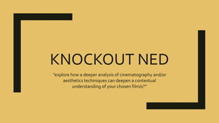 KNOCKOUT NED
‘’explore how a deeper analysis of cinematography and/or
aesthetics techiniques can deepen a contextual
understanding of your chosen film/s?’’
 