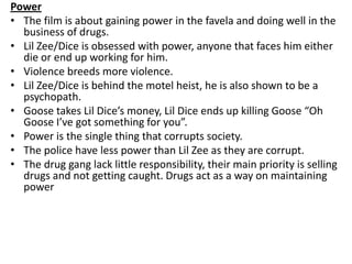 Power
• The film is about gaining power in the favela and doing well in the
business of drugs.
• Lil Zee/Dice is obsessed ...