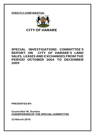 STRICTLY CONFIDENTIAL
CITY OF HARARE
SPECIAL INVESTIGATIONS COMMITTEE’S
REPORT ON CITY OF HARARE’S LAND
SALES, LEASES AND EXCHANGES FROM THE
PERIOD OCTOBER 2004 TO DECEMBER
2009
PRESENTED BY:
Councillor W. Dumba
CHAIRPERSON OF THE SPECIAL COMMITTEE
23 March 2010
 