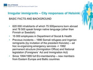 Irregular immigrants – City responses of Helsinki
BASIC FACTS AND BACKGROUND
• 620 000 inhabitants of which 75 500persons born abroad
and 78 500 speak foreign native language (other than
Finnish or Swedish)
• 15 000 employees in Department of Social & Health
• Previous incidents – 1990 Somali refugees and Ingerian
remigrants (by invitation of the president Koivisto) – ad
hoc re-organizing emergency services -> 1992
permanent structure (Immigration Office) and National
legislation (Foreigners´ Act and Immigration Act)
• Since 1994/1995 full EU-membership – new members
from Eastern Europe and Baltic countries
 