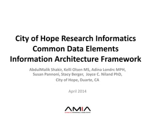 City of Hope Research Informatics
Common Data Elements
Information Architecture Framework
AbdulMalik Shakir, Kelli Olsen MS, Adina Londrc MPH,
Susan Pannoni, Stacy Berger, Joyce C. Niland PhD,
City of Hope, Duarte, CA
April 2014
 