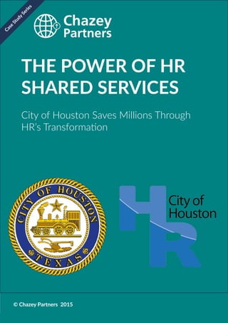 Chazey Partners Case Study Series | 1
THE POWER OF HR
SHARED SERVICES
City of Houston Saves Millions Through
HR’s Transformation
© Chazey Partners 2015
Case
Study
Series
 