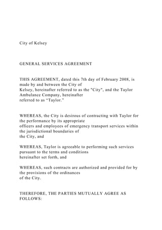 City of Kelsey
GENERAL SERVICES AGREEMENT
THIS AGREEMENT, dated this 7th day of February 2008, is
made by and between the City of
Kelsey, hereinafter referred to as the "City", and the Taylor
Ambulance Company, hereinafter
referred to as “Taylor.”
WHEREAS, the City is desirous of contracting with Taylor for
the performance by its appropriate
officers and employees of emergency transport services within
the jurisdictional boundaries of
the City, and
WHEREAS, Taylor is agreeable to performing such services
pursuant to the terms and conditions
hereinafter set forth, and
WHEREAS, such contracts are authorized and provided for by
the provisions of the ordinances
of the City.
THEREFORE, THE PARTIES MUTUALLY AGREE AS
FOLLOWS:
 
