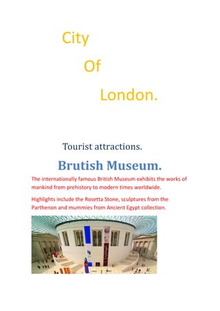 City
Of
London.
Tourist attractions.
Brutish Museum.
The internationally famous British Museum exhibits the works of
mankind from prehistory to modern times worldwide.
Highlights include the Rosetta Stone, sculptures from the
Parthenon and mummies from Ancient Egypt collection.
 