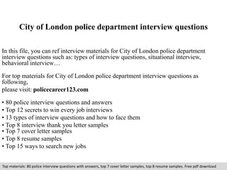 City of London police department interview questions 
In this file, you can ref interview materials for City of London police department 
interview questions such as: types of interview questions, situational interview, 
behavioral interview… 
For top materials for City of London police department interview questions as 
following, 
please visit: policecareer123.com 
• 80 police interview questions and answers 
• Top 12 secrets to win every job interviews 
• 13 types of interview questions and how to face them 
• Top 8 interview thank you letter samples 
• Top 7 cover letter samples 
• Top 8 resume samples 
• Top 15 ways to search new jobs 
Top materials: 80 police interview questions with answers, top 7 cover letter samples, top 8 resume samples. Free pdf download 
 