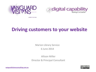 vanguardvisionsconsulting.com.au
Driving customers to your website
Marion Library Service
6 June 2014
Allison Miller
Director & Principal Consultant
 