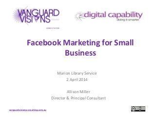 vanguardvisionsconsulting.com.au
Facebook Marketing for Small
Business
Marion Library Service
2 April 2014
Allison Miller
Director & Principal Consultant
 