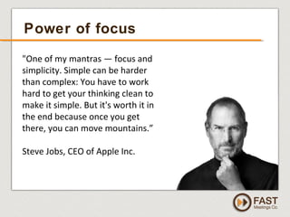 www.fastmeetings.com.au | +61 2 9502 2022 | Copyright © 2005-2012
Power of focus
"One of my mantras — focus and
simplicity. Simple can be harder
than complex: You have to work
hard to get your thinking clean to
make it simple. But it's worth it in
the end because once you get
there, you can move mountains.”
Steve Jobs, CEO of Apple Inc.
 