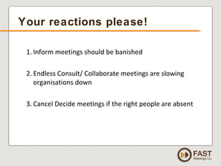 www.fastmeetings.com.au | +61 2 9502 2022 | Copyright © 2005-2012
1. Inform meetings should be banished
2. Endless Consult/ Collaborate meetings are slowing
organisations down
3. Cancel Decide meetings if the right people are absent
Your reactions please!
 
