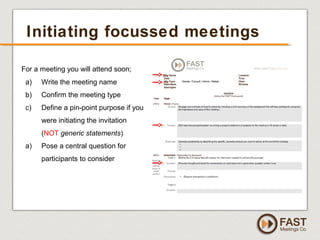 www.fastmeetings.com.au | +61 2 9502 2022 | Copyright © 2005-2012
Initiating focussed meetings
For a meeting you will attend soon;
a) Write the meeting name
b) Confirm the meeting type
c) Define a pin-point purpose if you
were initiating the invitation
(NOT generic statements)
a) Pose a central question for
participants to consider
 