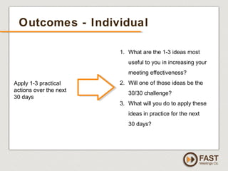 www.fastmeetings.com.au | +61 2 9502 2022 | Copyright © 2005-2012
Outcomes - Individual
1. What are the 1-3 ideas most
useful to you in increasing your
meeting effectiveness?
2. Will one of those ideas be the
30/30 challenge?
3. What will you do to apply these
ideas in practice for the next
30 days?
Apply 1-3 practical
actions over the next
30 days
 