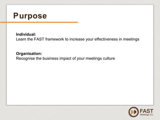 www.fastmeetings.com.au | +61 2 9502 2022 | Copyright © 2005-2012
Purpose
Individual:
Learn the FAST framework to increase your effectiveness in meetings
Organisation:
Recognise the business impact of your meetings culture
 