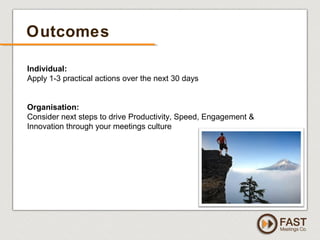 www.fastmeetings.com.au | +61 2 9502 2022 | Copyright © 2005-2012
Outcomes
Individual:
Apply 1-3 practical actions over the next 30 days
Organisation:
Consider next steps to drive Productivity, Speed, Engagement &
Innovation through your meetings culture
 