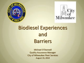 Biodiesel Experiences and Barriers Michael O’Donnell Quality Assurance Manager City of Milwaukee Fleet Services August 19, 2014  