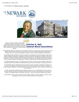 City of Newark, NJ - Charles A. Bell                                                                                                             3/31/10 7:36 AM


    SITE VERSION 2.0B | PRIVACY POLICY | CONTACT




                                                  HELP CENTER                      Home > Government > The Municipal Council > Charles A. Bell




                                                How Do I...



     Charles A. Bell was elected to the Newark
     Municipal Council as Central Ward Council
  Member in May 2002 and re-elected in November      Charles A. Bell
  2008. Charles was born and raised in New Bern,
  North Carolina and comes from a family of eleven   Central Ward Councilman
                      children.

  Council Member Bell was very active in the civil rights movement in the South and served as president of the
    NAACP Youth Council in New Bern, North Carolina. He moved to Bedford-Stuyvesant neighborhood in
     Brooklyn, New York, where he participated in freedom marches, mass demonstrations and boycotts.

   Council Member Bell continued his study of chemistry at the Brooklyn Community College and later at the
   Newark College of Engineering, specializing in Organic Chemistry. After gaining his degree he joined the
   Continental Chemical Company in Newark where he was hired as a Chemist and advanced to the level of
  Supervisor. In 1964 he was hired by the Troy Chemical Company as their Quality Control Chemist where he
    was in charge of research and development of organic compounds and chemical additives used in food.

   In 1968 Mr. Bell became active in civil rights issues, community services and labor relations in Newark. He
    graduated that year from Rutgers University after taking courses and workshops in Contemporary Labor.

   Council Member Bell has attended Seton Hall University, and the Universities of Maryland and Missouri to
     update his knowledge in community organization and collective bargaining. He worked on problems of
  racism, prejudice, deprivation of health services, education, unemployment, strikes, boycotts, job actions and
                                                  acts of violence.

    In 1965, Council Member Bell became the Assistant Director of D.C. 37 AFSCME of AFL-CIO, and also
    became President and CEO of the Newark Housing Council. He has served the Newark community as a
     member of the Newark Board of Education since July 1, 1970 and is a former President of the Board.

    Council Member Bell is a proud husband of Lillie B. Bell and father of Cynthia, Myriam, and Kelli, and the
                    grandfather of five. He lives in Newark Central which he represents.




http://www.ci.newark.nj.us/government/the_municipal_council/charles_a_bell/                                                                           Page 1 of 2
 