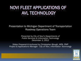 NOVI FLEET APPLICATIONS OF
      AVL TECHNOLOGY

Presentation to Michigan Department of Transportation
              Roadway Operations Team

             Presented by City of Novi’s Departments of
              Public Services & Information Technology
                         December 3, 2012
   Slides Prepared & Authored by Christopher Blough, MPA, PMP
Project & Applications Manager - City of Novi, Information Technology
 