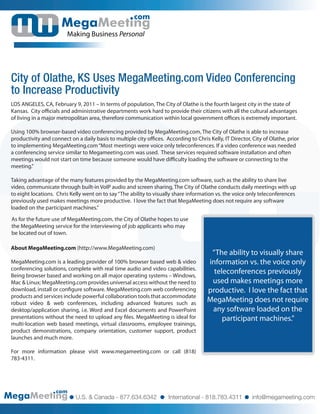 com

                        Making Business Personal




City of Olathe, KS Uses MegaMeeting.com Video Conferencing
to Increase Productivity
LOS ANGELES, CA, February 9, 2011 – In terms of population, The City of Olathe is the fourth largest city in the state of
Kansas. City o cials and administrative departments work hard to provide their citizens with all the cultural advantages
of living in a major metropolitan area, therefore communication within local government o ces is extremely important.

Using 100% browser-based video conferencing provided by MegaMeeting.com, The City of Olathe is able to increase
productivity and connect on a daily basis to multiple city o ces. According to Chris Kelly, IT Director, City of Olathe, prior
to implementing MegaMeeting.com “Most meetings were voice only teleconferences. If a video conference was needed
a conferencing service similar to Megameeting.com was used. These services required software installation and often
meetings would not start on time because someone would have di culty loading the software or connecting to the
meeting.”

Taking advantage of the many features provided by the MegaMeeting.com software, such as the ability to share live
video, communicate through built-in VoIP audio and screen sharing, The City of Olathe conducts daily meetings with up
to eight locations. Chris Kelly went on to say “The ability to visually share information vs. the voice only teleconferences
previously used makes meetings more productive. I love the fact that MegaMeeting does not require any software
loaded on the participant machines.”

As for the future use of MegaMeeting.com, the City of Olathe hopes to use
the MegaMeeting service for the interviewing of job applicants who may
be located out of town.

About MegaMeeting.com (http://www.MegaMeeting.com)
                                                                                      “The ability to visually share
MegaMeeting.com is a leading provider of 100% browser based web & video              information vs. the voice only
conferencing solutions, complete with real time audio and video capabilities.
Being browser based and working on all major operating systems – Windows,
                                                                                       teleconferences previously
Mac & Linux; MegaMeeting.com provides universal access without the need to            used makes meetings more
download, install or con gure software. MegaMeeting.com web conferencing             productive. I love the fact that
products and services include powerful collaboration tools that accommodate
robust video & web conferences, including advanced features such as
                                                                                     MegaMeeting does not require
desktop/application sharing, i.e. Word and Excel documents and PowerPoint             any software loaded on the
presentations without the need to upload any les. MegaMeeting is ideal for                participant machines.”
multi-location web based meetings, virtual classrooms, employee trainings,
product demonstrations, company orientation, customer support, product
launches and much more.

For more information please visit www.megameeting.com or call (818)
783-4311.




                   com
                            U.S. & Canada - 877.634.6342            International - 818.783.4311         info@megameeting.com
 