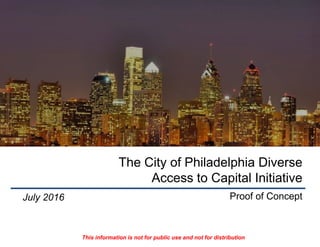 The City of Philadelphia Diverse
Access to Capital Initiative
Proof of ConceptJuly 2016
This information is not for public use and not for distribution
 