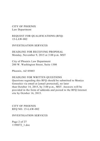 CITY OF PHOENIX
Law Department
REQUEST FOR QUALIFICATIONS (RFQ)
15-LAW-002
INVESTIGATION SERVICES
DEADLINE FOR RECEIVING PROPOSAL
Monday, November 9, 2015 at 3:00 p.m. MST
City of Phoenix Law Department
200 W. Washington Street, Suite 1300
Phoenix, AZ 85003
DEADLINE FOR WRITTEN QUESTIONS
Questions regarding this RFQ should be submitted to Monica
Gonzalez via email at [email protected], no later
than October 14, 2015, by 3:00 p.m., MST. Answers will be
provided in the form of addenda and posted to the RFQ Internet
site by October 16, 2015.
CITY OF PHOENIX
RFQ NO. 15-LAW-002
INVESTIGATION SERVICES
Page 2 of 27
1198072_1.doc
 