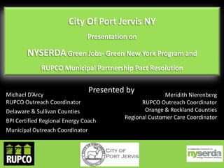 City Of Port Jervis NY
Presentation on

NYSERDA Green Jobs- Green New York Program and
RUPCO Municipal Partnership Pact Resolution

Presented by

Michael D’Arcy
RUPCO Outreach Coordinator
Delaware & Sullivan Counties
BPI Certified Regional Energy Coach
Municipal Outreach Coordinator

Meridith Nierenberg
RUPCO Outreach Coordinator
Orange & Rockland Counties
Regional Customer Care Coordinator

 