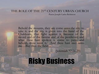 THE ROLE OF THE 21 ST  CENTURY URBAN CHURCH Behold the mounts, they are come unto the city to take it; and the city is given into the hand of the Chaldeans, that fight against it, because of the sword and of the famine and of the pestilence: and what thou hast spoken is come to pass; and behold, thou seest it.  And thou hast said unto me…Buy thee the field…   (Jeremiah 32:24-25) Pastor Joseph Carlos Robinson Risky Business 