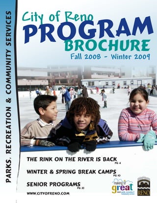 City of Reno
                                              RAM
Parks, Recreation & Community Services



                                          ROG
                                         P BROCHURE
                                                              Fall 2008 - Winter 2009




                                         The Rink On the River is Back 4
                                                                     Pg


                                         Winter & Spring Break camps 10
                                                                   Pg


                                         Senior Programs 32
                                                       Pg

                                         www.cityofreno.com
 