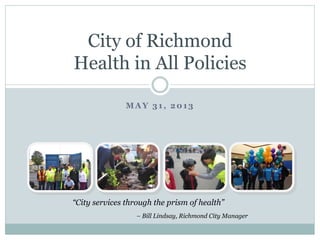 MAY 31, 2013
City of Richmond
Health in All Policies
“City services through the prism of health”
– Bill Lindsay, Richmond City Manager
 