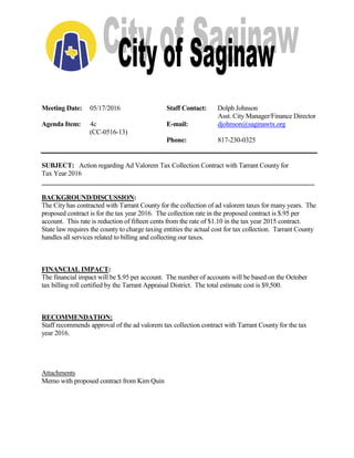 Meeting Date: 05/17/2016 Staff Contact: Dolph Johnson
Asst. City Manager/Finance Director
Agenda Item: 4c E-mail: djohnson@saginawtx.org
(CC-0516-13)
Phone: 817-230-0325
SUBJECT: Action regarding Ad Valorem Tax Collection Contract with Tarrant County for
Tax Year 2016
__________________________________________________________________________________
BACKGROUND/DISCUSSION:
The City has contracted with Tarrant County for the collection of ad valorem taxes for many years. The
proposed contract is for the tax year 2016. The collection rate in the proposed contract is $.95 per
account. This rate is reduction of fifteen cents from the rate of $1.10 in the tax year 2015 contract.
State law requires the county to charge taxing entities the actual cost for tax collection. Tarrant County
handles all services related to billing and collecting our taxes.
FINANCIAL IMPACT:
The financial impact will be $.95 per account. The number of accounts will be based on the October
tax billing roll certified by the Tarrant Appraisal District. The total estimate cost is $9,500.
RECOMMENDATION:
Staff recommends approval of the ad valorem tax collection contract with Tarrant County for the tax
year 2016.
Attachments
Memo with proposed contract from Kim Quin
 