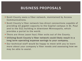 BUSINESS PROPOSALS 
 Scott County owns a fiber network, maintained by Access 
Communications. 
 Scott County's fiber net...