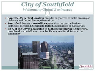 City of Southfield
                Welcoming Global Businesses

 Southfield’s central location provides easy access to metro area major
  highways and Detroit Metropolitan Airport
 Southfield boasts more office space than the central business
  districts of Cleveland, Cincinnati, Detroit, Indianapolis or Kansas City
 98 % of the City is accessible to high speed fiber optic network,
  broadband, and satellite services; backbones to network traverse the
  community
 