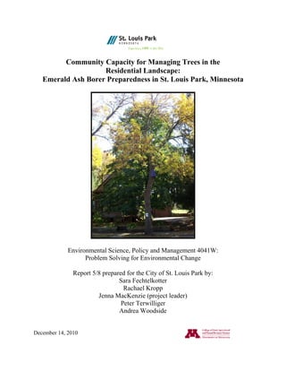 Community Capacity for Managing Trees in the
Residential Landscape:
Emerald Ash Borer Preparedness in St. Louis Park, Minnesota
Environmental Science, Policy and Management 4041W:
Problem Solving for Environmental Change
Report 5/8 prepared for the City of St. Louis Park by:
Sara Fechtelkotter
Rachael Kropp
Jenna MacKenzie (project leader)
Peter Terwilliger
Andrea Woodside
December 14, 2010
 