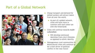 Part of a Global Network
 Cheap transport and demand for
skilled workers will attract talent
from all over the world.
 As part of a global network,
cities will have more in
common with each other tan
with the hinterlands
 Cities will continue towards multi-
culturalism
 Will develop communal
identities from city’s lifestyles
as opposed to ethnic identity.
 Homogeneous rural communities Vs
Multicultural cities will continue to
be a main driver of political
conflict in the near future
 