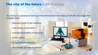 The city of the future – 3D Printing
3D printing is a process of making a three-dimensional solid object of virtually any shape from
a digital model
• Reduced waste of raw materials
• Less energy consumption
• Increased availability of resources
• Costs’ cutting
• Accessibility to everyone
• Eco-friendly use free of pollution
 
